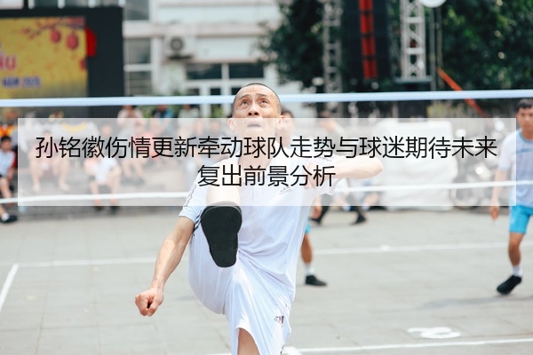 孙铭徽伤情更新牵动球队走势与球迷期待未来复出前景分析